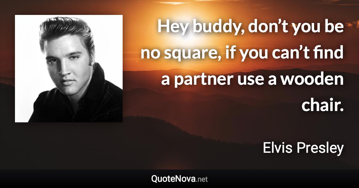 Hey buddy, don’t you be no square, if you can’t find a partner use a wooden chair. - Elvis Presley quote