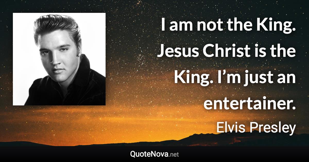 I am not the King. Jesus Christ is the King. I’m just an entertainer. - Elvis Presley quote