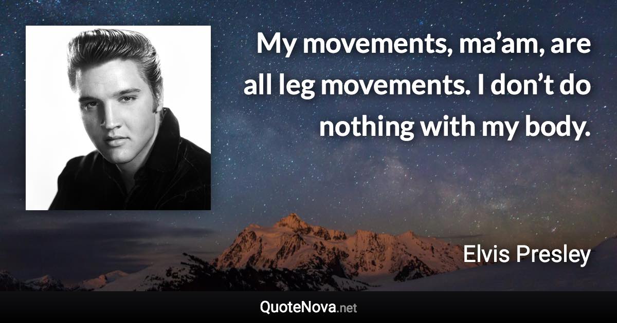 My movements, ma’am, are all leg movements. I don’t do nothing with my body. - Elvis Presley quote