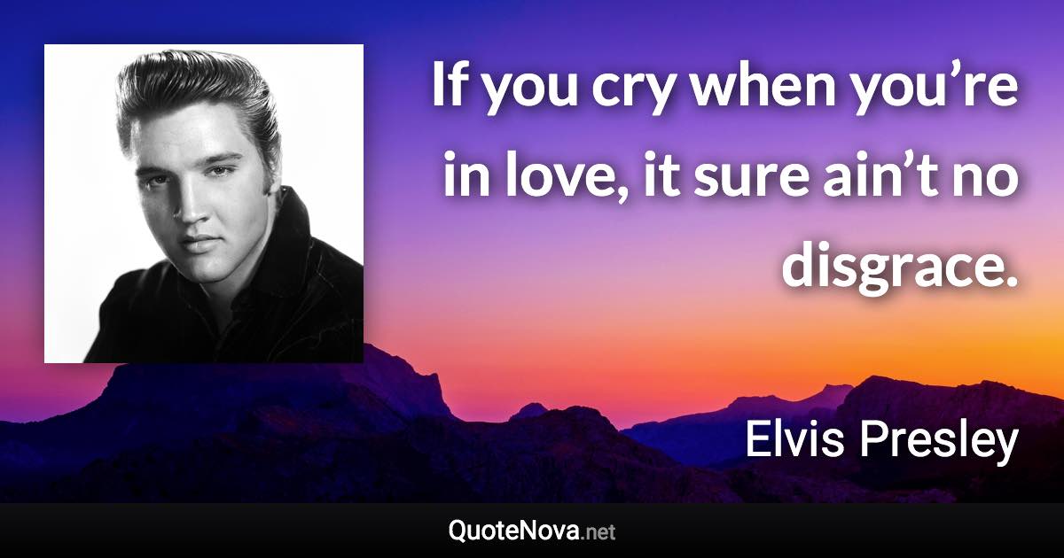 If you cry when you’re in love, it sure ain’t no disgrace. - Elvis Presley quote