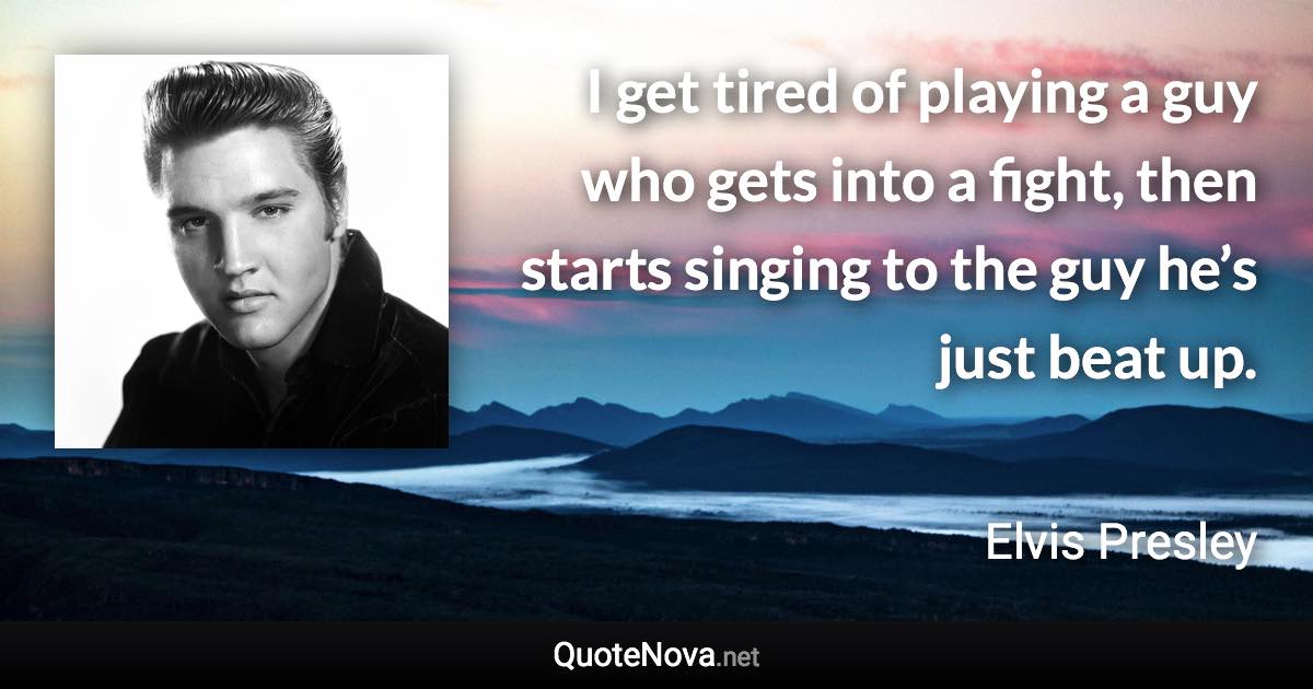 I get tired of playing a guy who gets into a fight, then starts singing to the guy he’s just beat up. - Elvis Presley quote