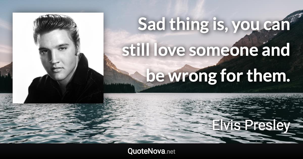 Sad thing is, you can still love someone and be wrong for them. - Elvis Presley quote