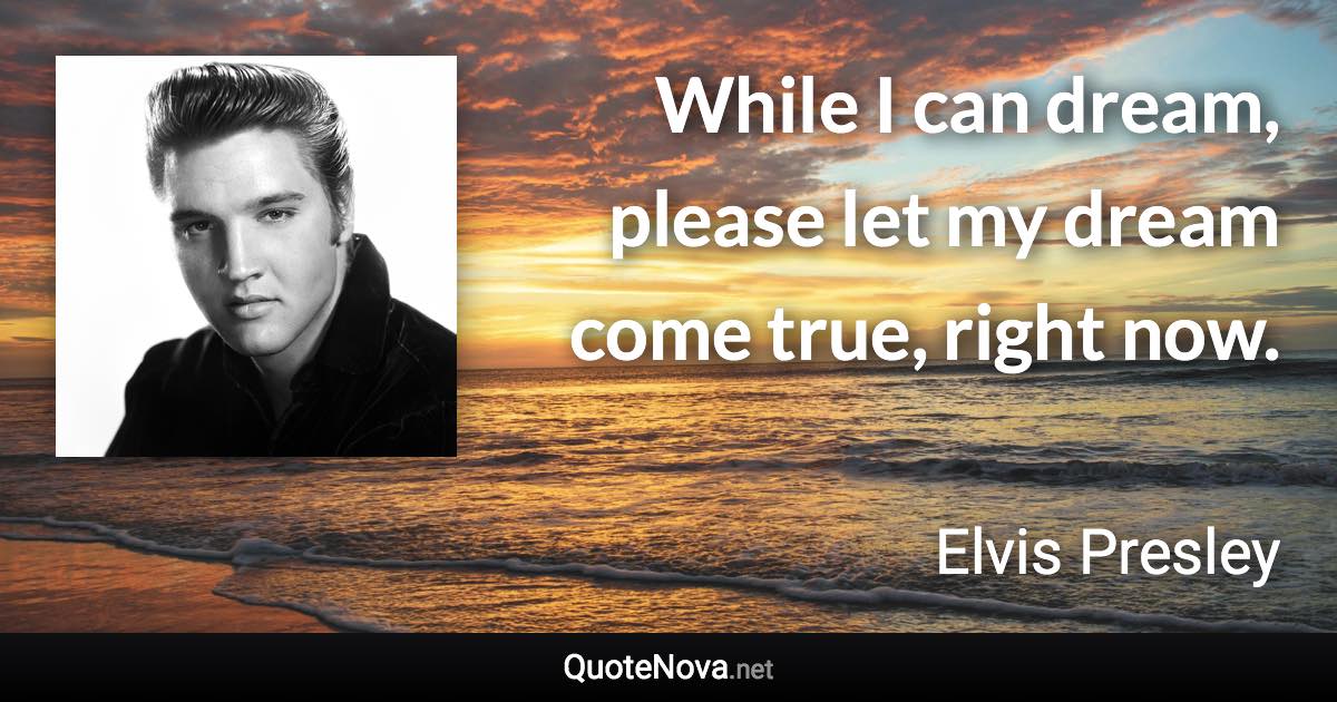 While I can dream, please let my dream come true, right now. - Elvis Presley quote