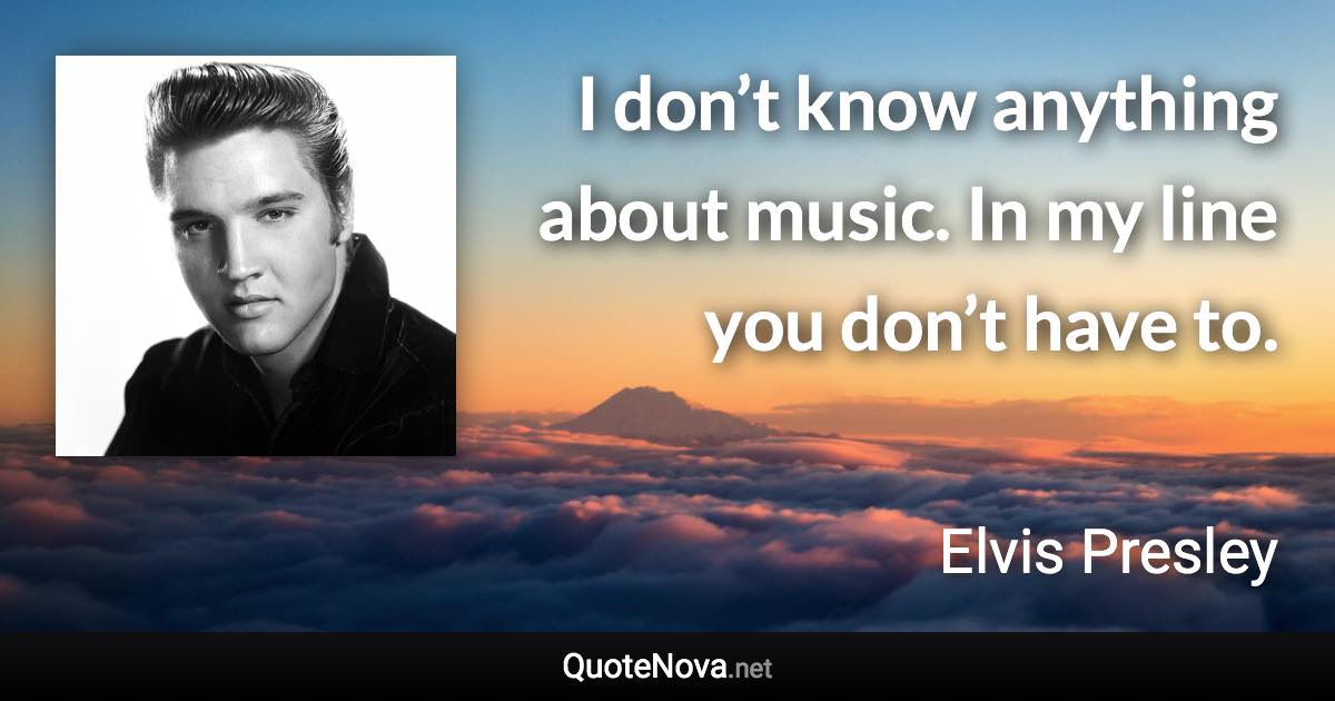 I don’t know anything about music. In my line you don’t have to. - Elvis Presley quote