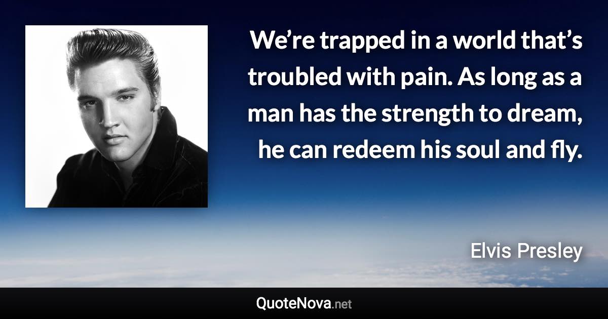 We’re trapped in a world that’s troubled with pain. As long as a man has the strength to dream, he can redeem his soul and fly. - Elvis Presley quote