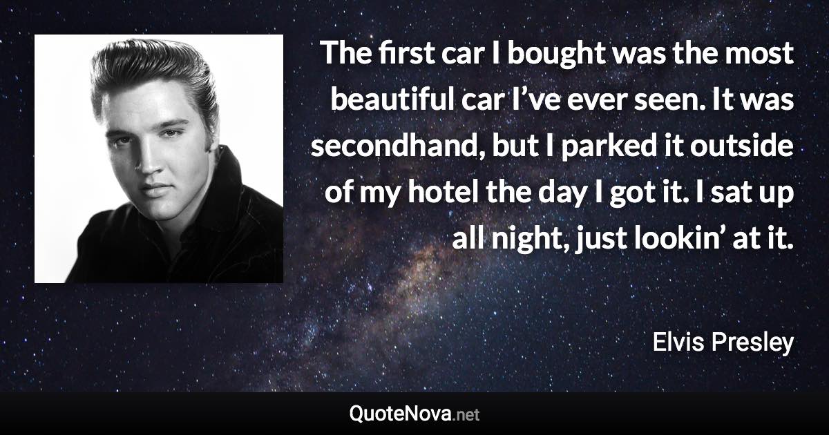 The first car I bought was the most beautiful car I’ve ever seen. It was secondhand, but I parked it outside of my hotel the day I got it. I sat up all night, just lookin’ at it. - Elvis Presley quote