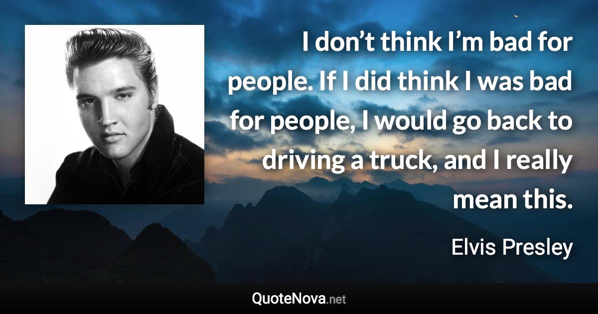 I don’t think I’m bad for people. If I did think I was bad for people, I would go back to driving a truck, and I really mean this. - Elvis Presley quote