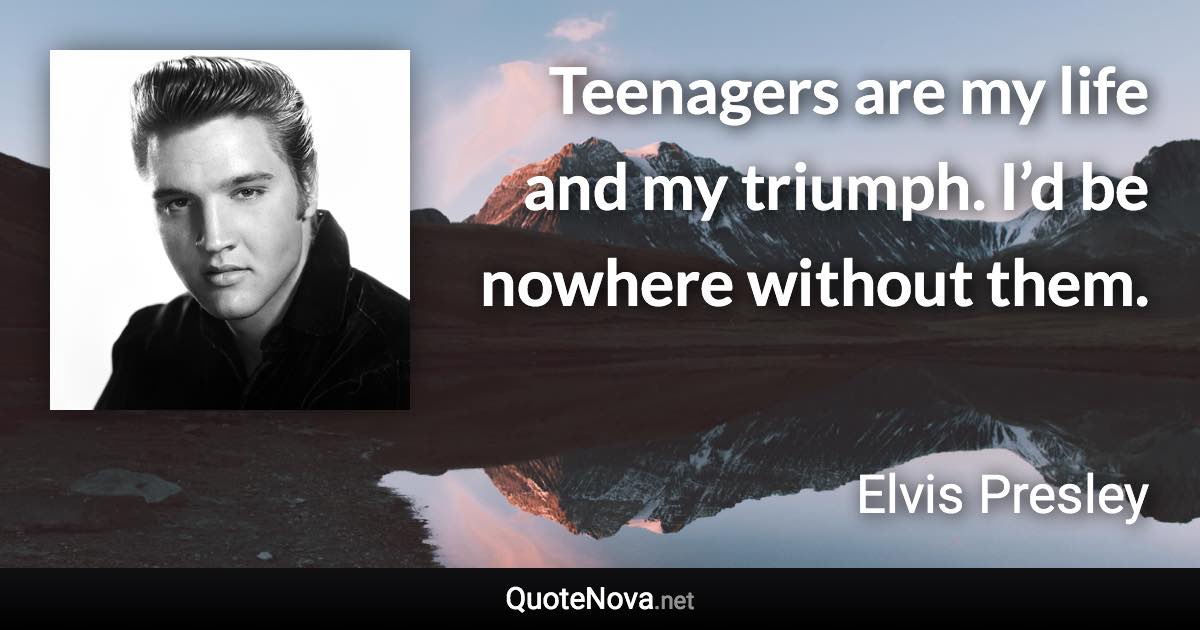 Teenagers are my life and my triumph. I’d be nowhere without them. - Elvis Presley quote