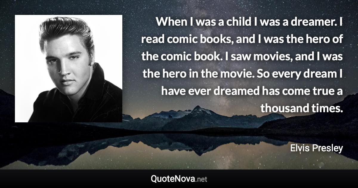 When I was a child I was a dreamer. I read comic books, and I was the hero of the comic book. I saw movies, and I was the hero in the movie. So every dream I have ever dreamed has come true a thousand times. - Elvis Presley quote