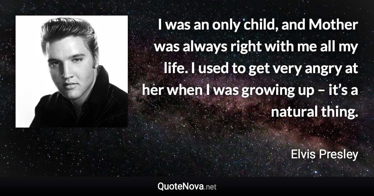 I was an only child, and Mother was always right with me all my life. I used to get very angry at her when I was growing up – it’s a natural thing. - Elvis Presley quote