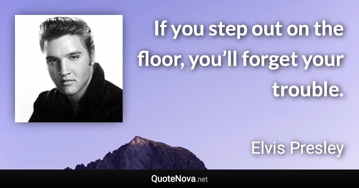 If you step out on the floor, you’ll forget your trouble. - Elvis Presley quote