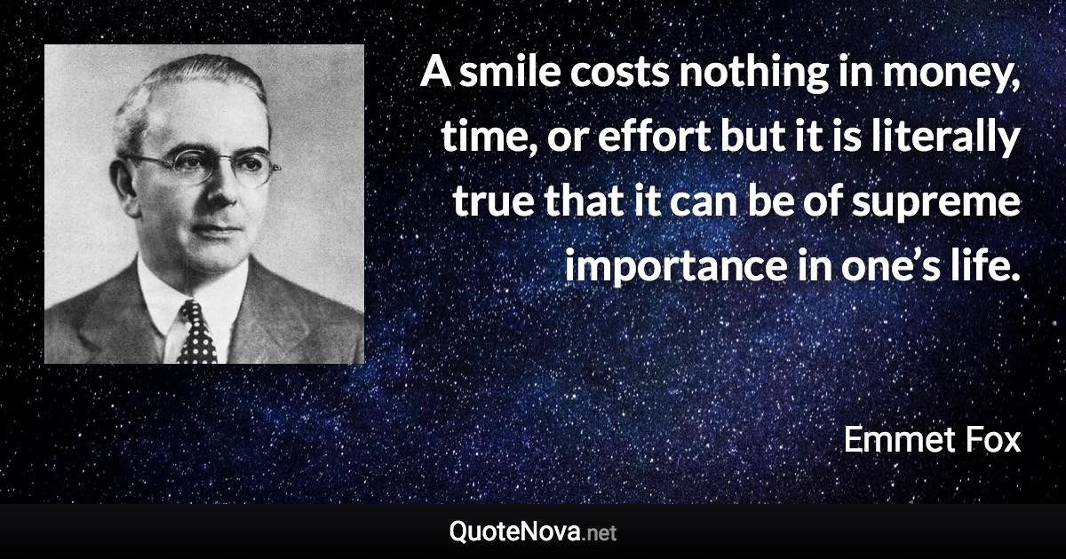 A smile costs nothing in money, time, or effort but it is literally true that it can be of supreme importance in one’s life. - Emmet Fox quote