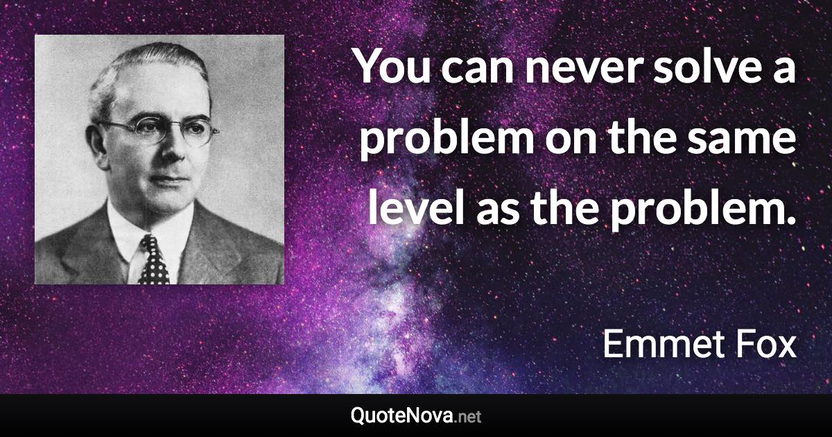 You can never solve a problem on the same level as the problem. - Emmet Fox quote