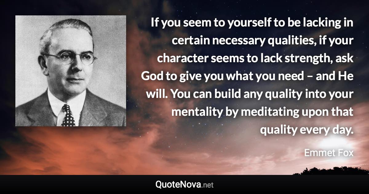 If you seem to yourself to be lacking in certain necessary qualities, if your character seems to lack strength, ask God to give you what you need – and He will. You can build any quality into your mentality by meditating upon that quality every day. - Emmet Fox quote