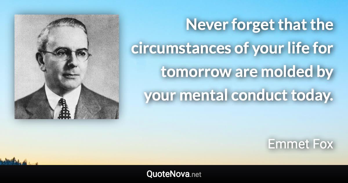Never forget that the circumstances of your life for tomorrow are molded by your mental conduct today. - Emmet Fox quote
