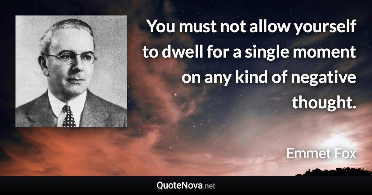 You must not allow yourself to dwell for a single moment on any kind of negative thought. - Emmet Fox quote