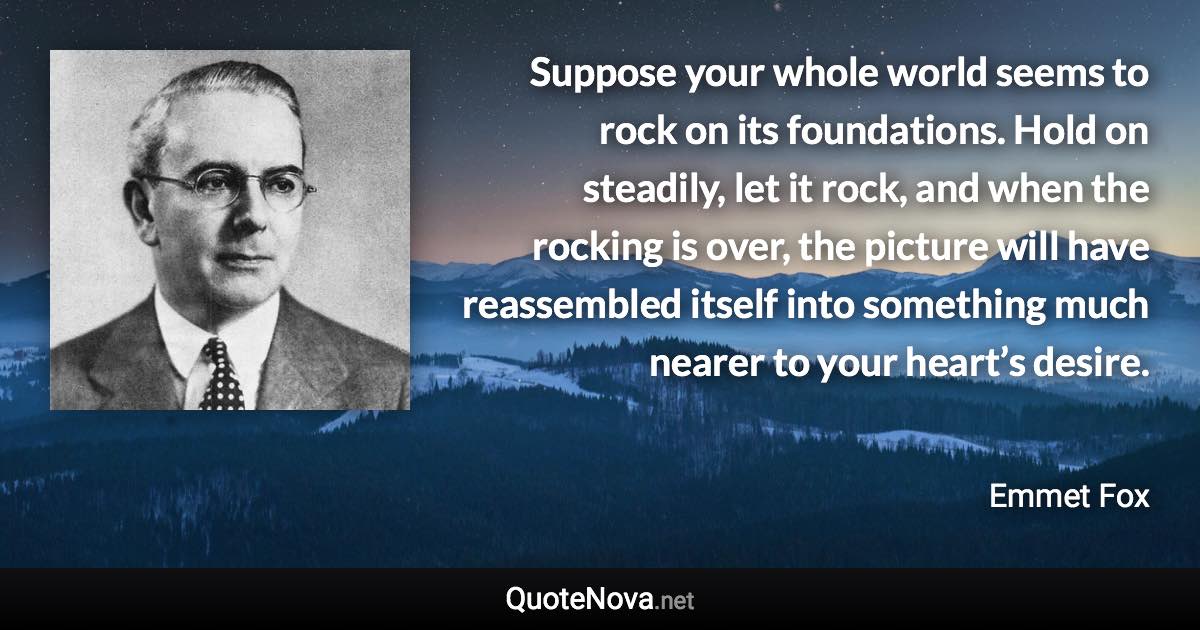 Suppose your whole world seems to rock on its foundations. Hold on steadily, let it rock, and when the rocking is over, the picture will have reassembled itself into something much nearer to your heart’s desire. - Emmet Fox quote