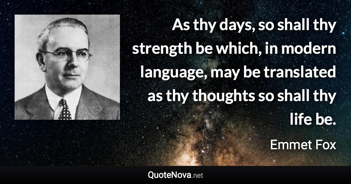 As thy days, so shall thy strength be which, in modern language, may be translated as thy thoughts so shall thy life be. - Emmet Fox quote