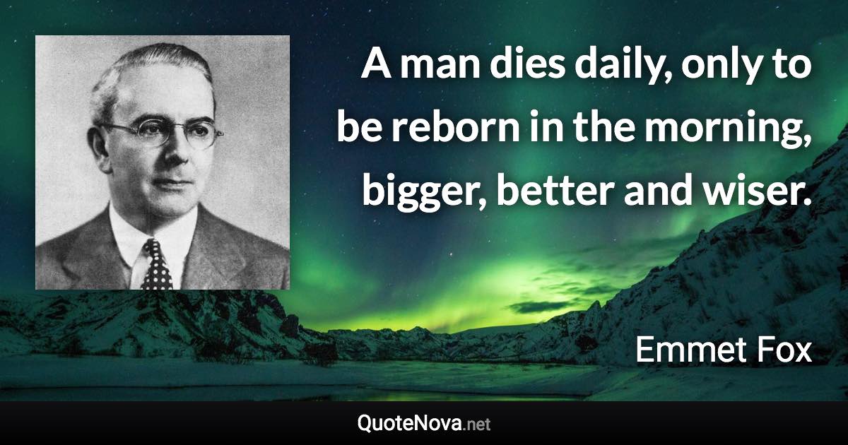 A man dies daily, only to be reborn in the morning, bigger, better and wiser. - Emmet Fox quote