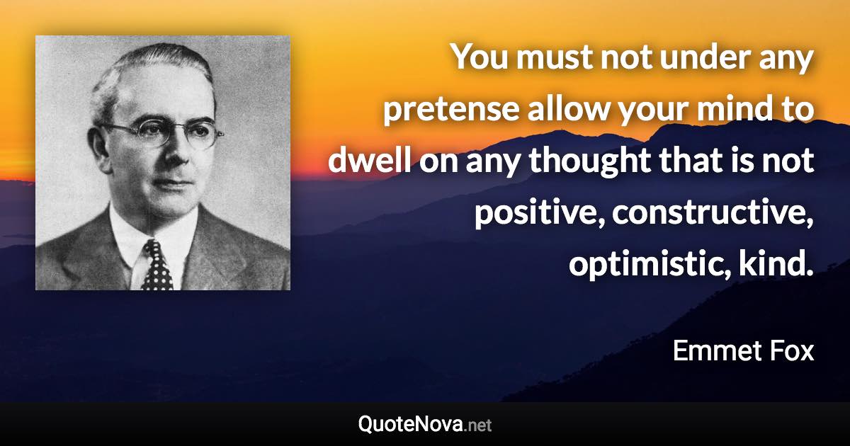 You must not under any pretense allow your mind to dwell on any thought that is not positive, constructive, optimistic, kind. - Emmet Fox quote