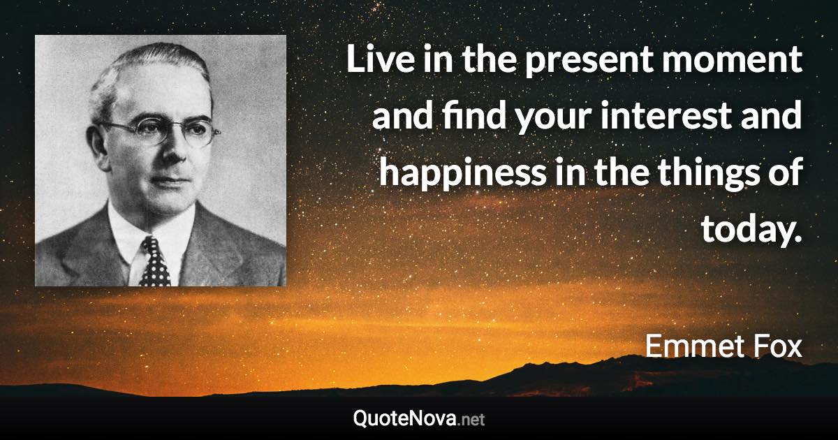 Live in the present moment and find your interest and happiness in the things of today. - Emmet Fox quote