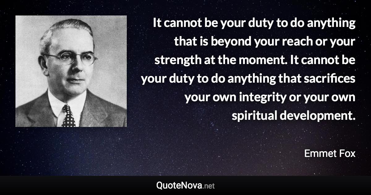 It cannot be your duty to do anything that is beyond your reach or your strength at the moment. It cannot be your duty to do anything that sacrifices your own integrity or your own spiritual development. - Emmet Fox quote