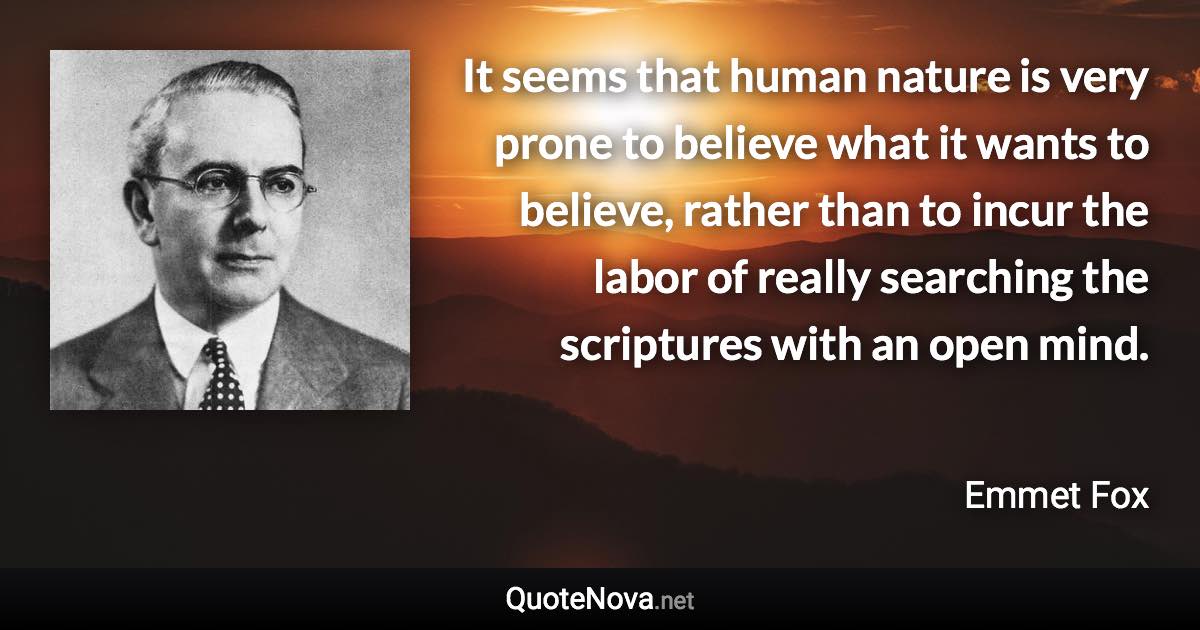 It seems that human nature is very prone to believe what it wants to believe, rather than to incur the labor of really searching the scriptures with an open mind. - Emmet Fox quote