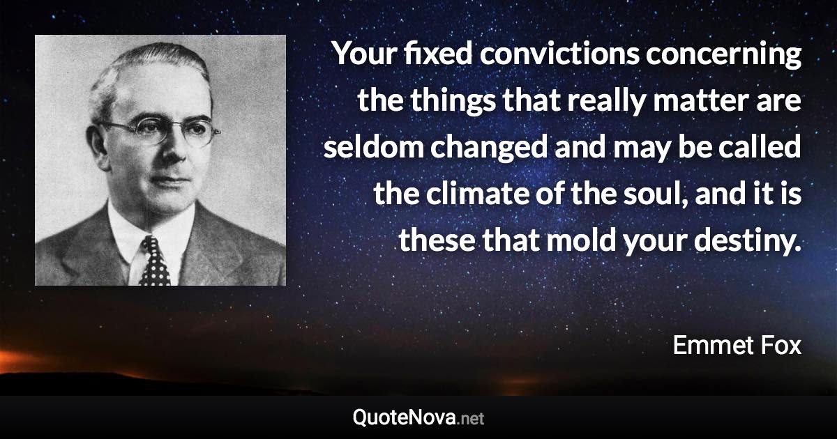 Your fixed convictions concerning the things that really matter are seldom changed and may be called the climate of the soul, and it is these that mold your destiny. - Emmet Fox quote