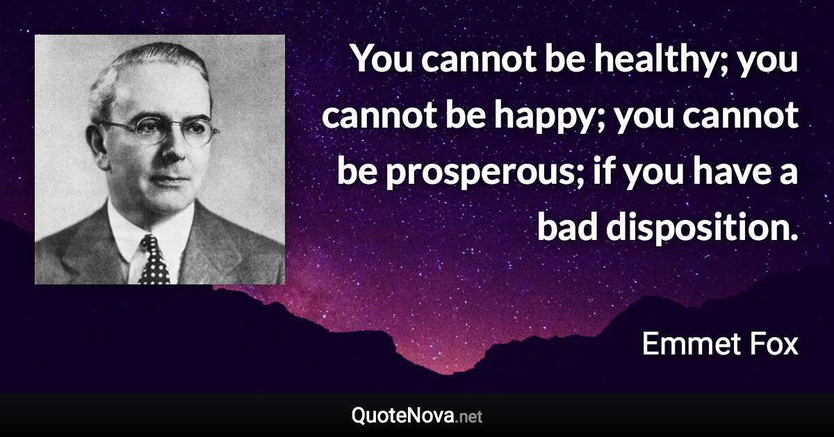 You cannot be healthy; you cannot be happy; you cannot be prosperous; if you have a bad disposition. - Emmet Fox quote