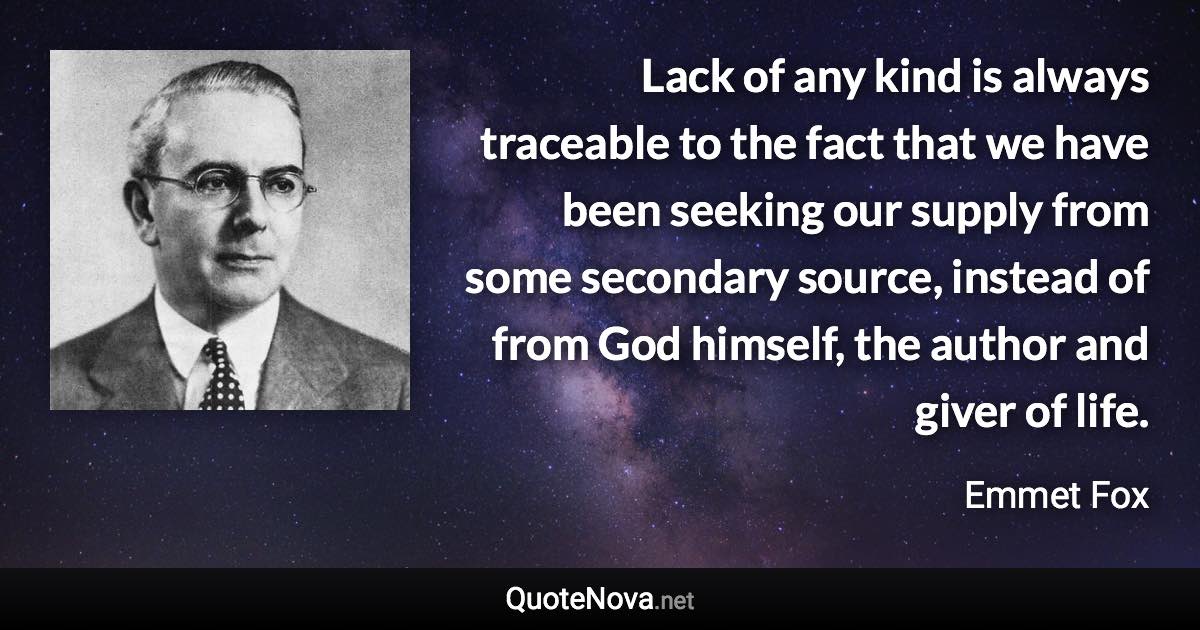 Lack of any kind is always traceable to the fact that we have been seeking our supply from some secondary source, instead of from God himself, the author and giver of life. - Emmet Fox quote