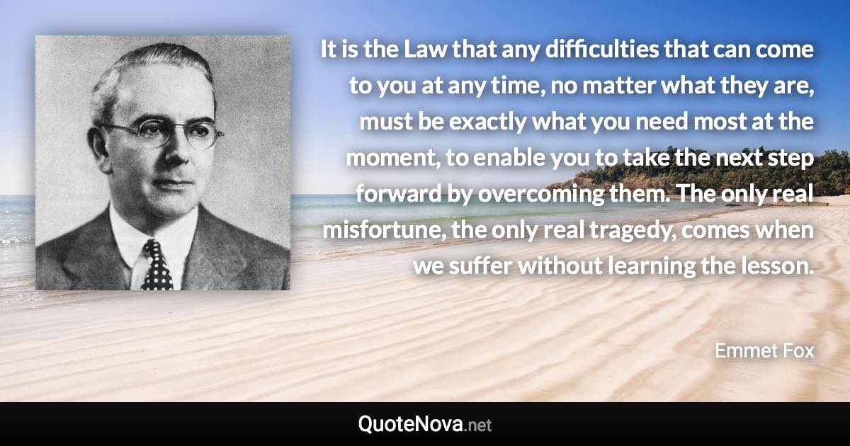 It is the Law that any difficulties that can come to you at any time, no matter what they are, must be exactly what you need most at the moment, to enable you to take the next step forward by overcoming them. The only real misfortune, the only real tragedy, comes when we suffer without learning the lesson. - Emmet Fox quote