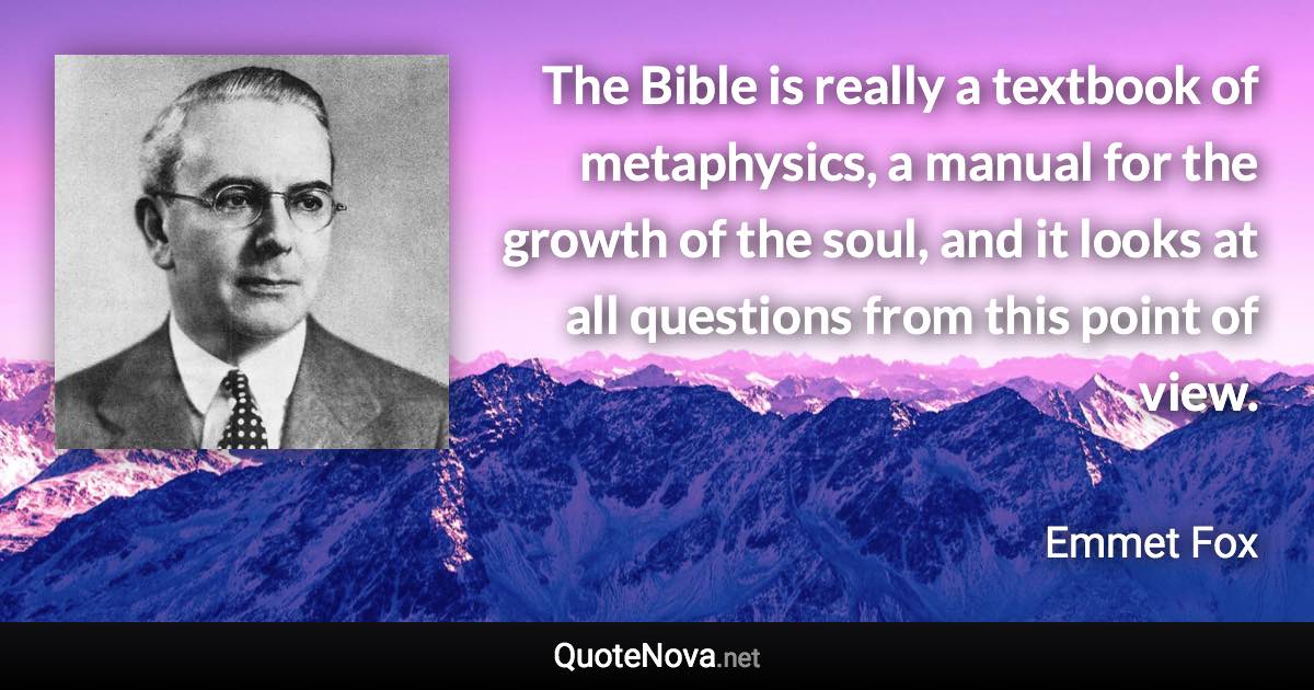 The Bible is really a textbook of metaphysics, a manual for the growth of the soul, and it looks at all questions from this point of view. - Emmet Fox quote