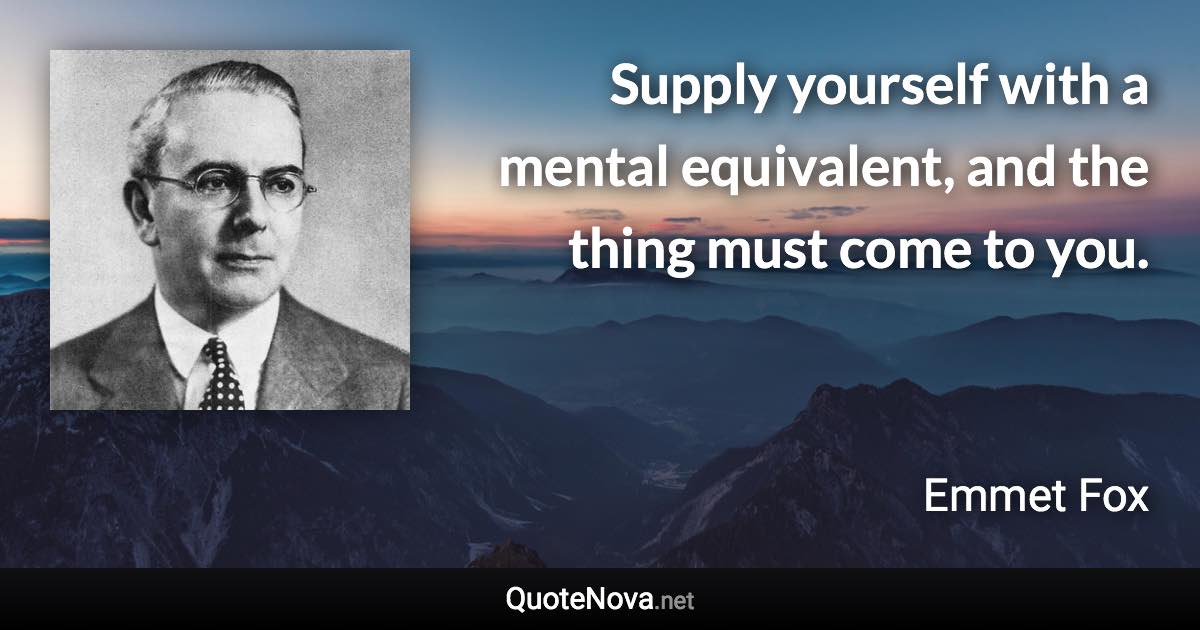 Supply yourself with a mental equivalent, and the thing must come to you. - Emmet Fox quote