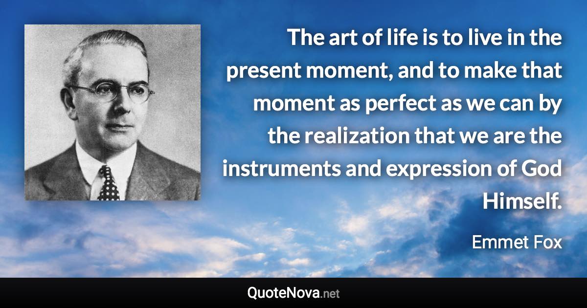 The art of life is to live in the present moment, and to make that moment as perfect as we can by the realization that we are the instruments and expression of God Himself. - Emmet Fox quote