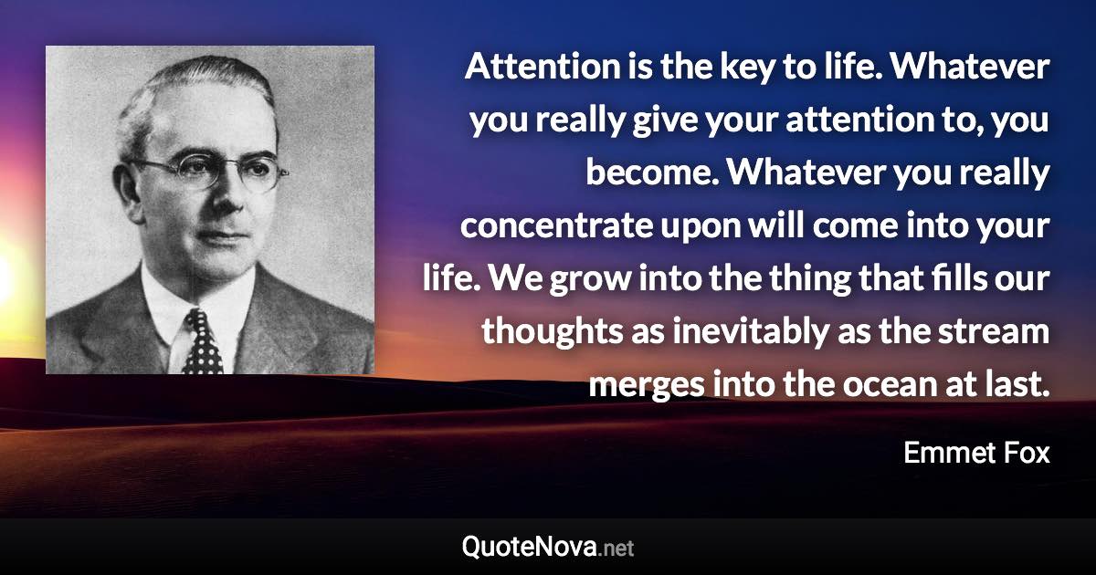 Attention is the key to life. Whatever you really give your attention to, you become. Whatever you really concentrate upon will come into your life. We grow into the thing that fills our thoughts as inevitably as the stream merges into the ocean at last. - Emmet Fox quote