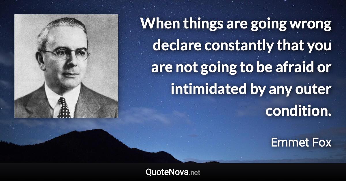 When things are going wrong declare constantly that you are not going to be afraid or intimidated by any outer condition. - Emmet Fox quote