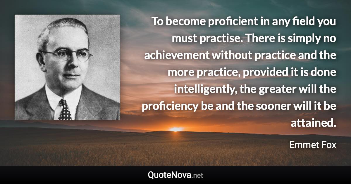 To become proficient in any field you must practise. There is simply no achievement without practice and the more practice, provided it is done intelligently, the greater will the proficiency be and the sooner will it be attained. - Emmet Fox quote