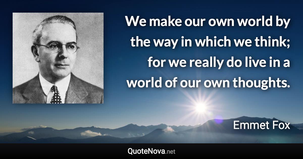 We make our own world by the way in which we think; for we really do live in a world of our own thoughts. - Emmet Fox quote
