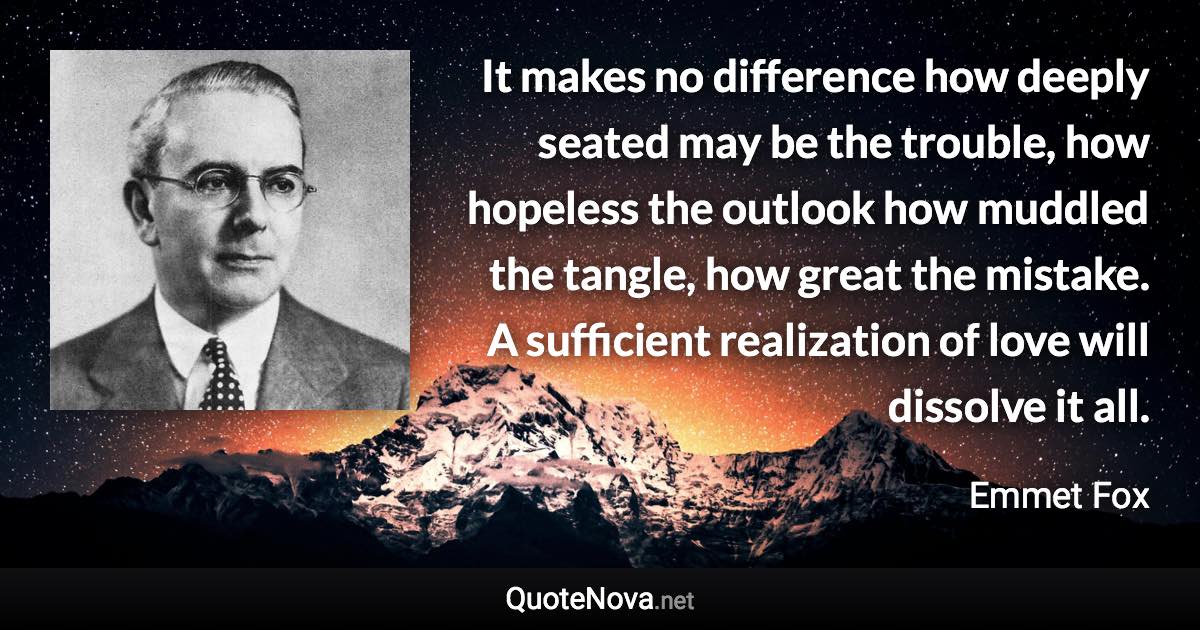 It makes no difference how deeply seated may be the trouble, how hopeless the outlook how muddled the tangle, how great the mistake. A sufficient realization of love will dissolve it all. - Emmet Fox quote