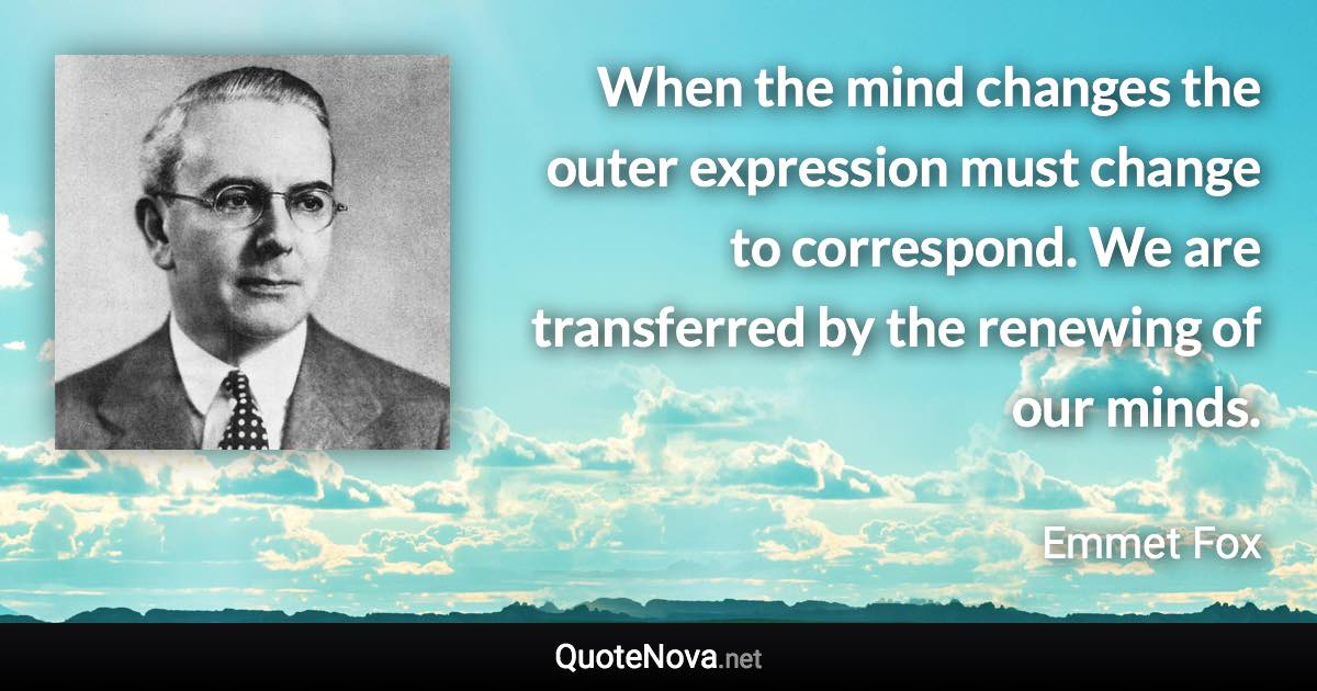 When the mind changes the outer expression must change to correspond. We are transferred by the renewing of our minds. - Emmet Fox quote