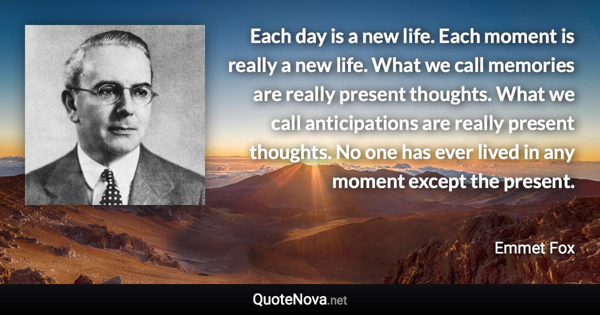 Each day is a new life. Each moment is really a new life. What we call memories are really present thoughts. What we call anticipations are really present thoughts. No one has ever lived in any moment except the present. - Emmet Fox quote