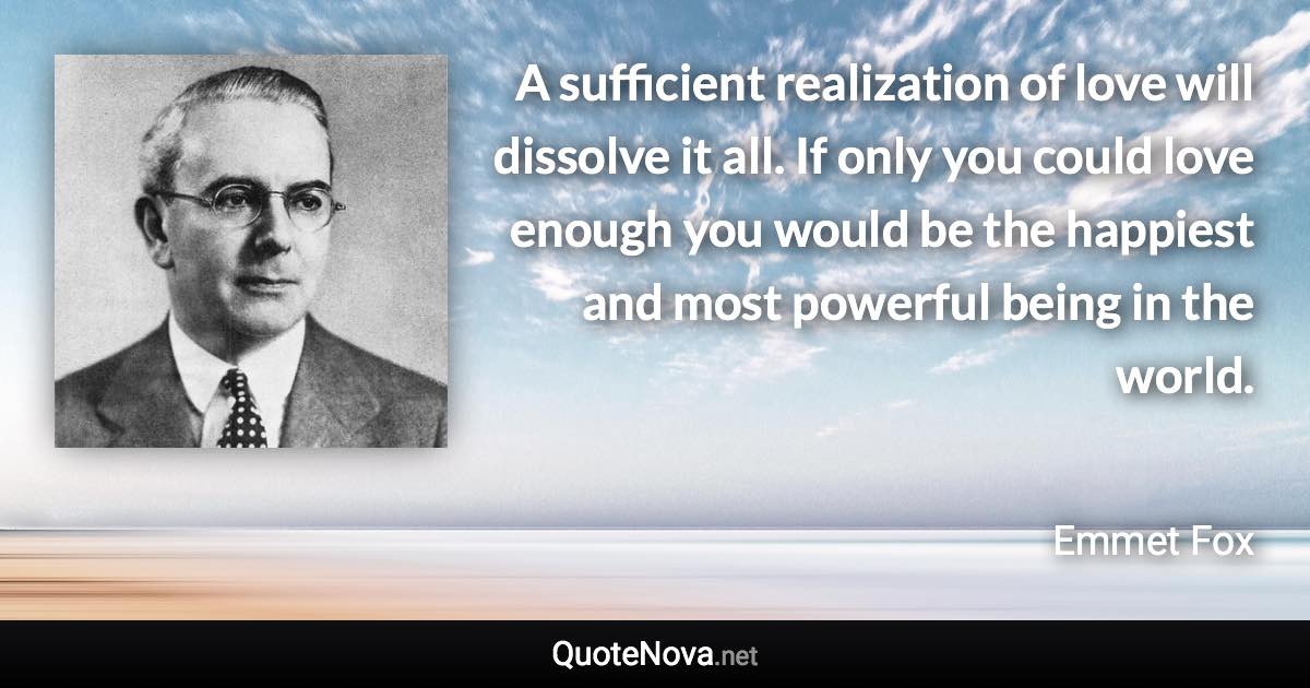 A sufficient realization of love will dissolve it all. If only you could love enough you would be the happiest and most powerful being in the world. - Emmet Fox quote