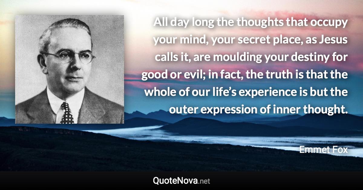 All day long the thoughts that occupy your mind, your secret place, as Jesus calls it, are moulding your destiny for good or evil; in fact, the truth is that the whole of our life’s experience is but the outer expression of inner thought. - Emmet Fox quote