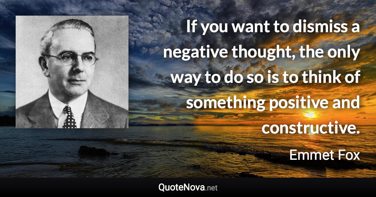 If you want to dismiss a negative thought, the only way to do so is to think of something positive and constructive. - Emmet Fox quote