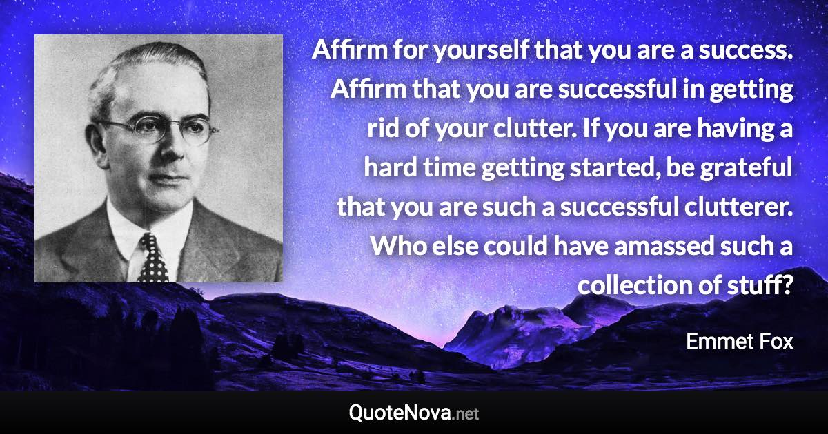 Affirm for yourself that you are a success. Affirm that you are successful in getting rid of your clutter. If you are having a hard time getting started, be grateful that you are such a successful clutterer. Who else could have amassed such a collection of stuff? - Emmet Fox quote