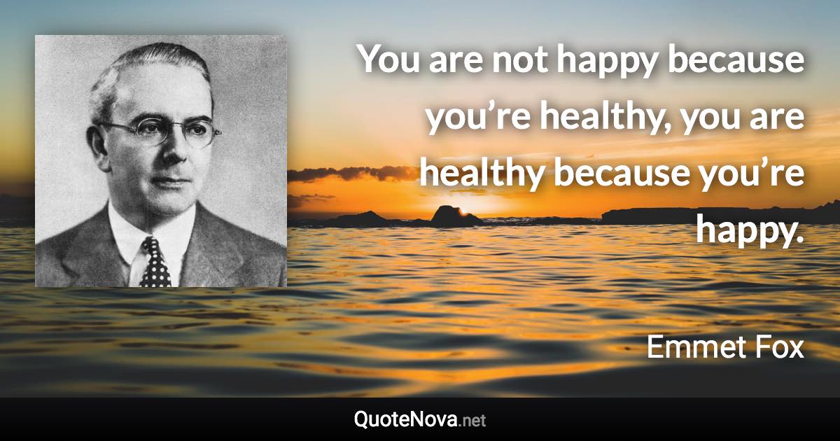 You are not happy because you’re healthy, you are healthy because you’re happy. - Emmet Fox quote