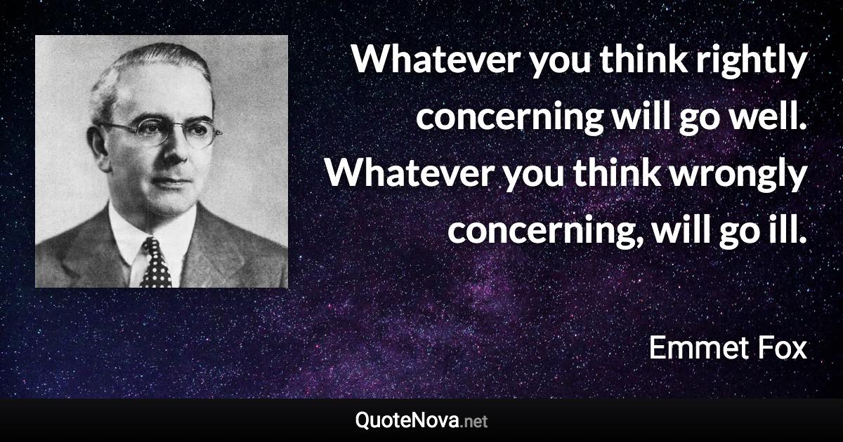 Whatever you think rightly concerning will go well. Whatever you think wrongly concerning, will go ill. - Emmet Fox quote