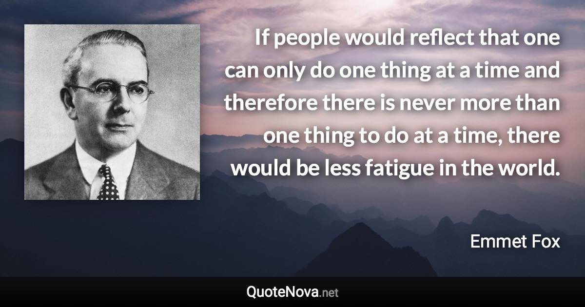 If people would reflect that one can only do one thing at a time and therefore there is never more than one thing to do at a time, there would be less fatigue in the world. - Emmet Fox quote