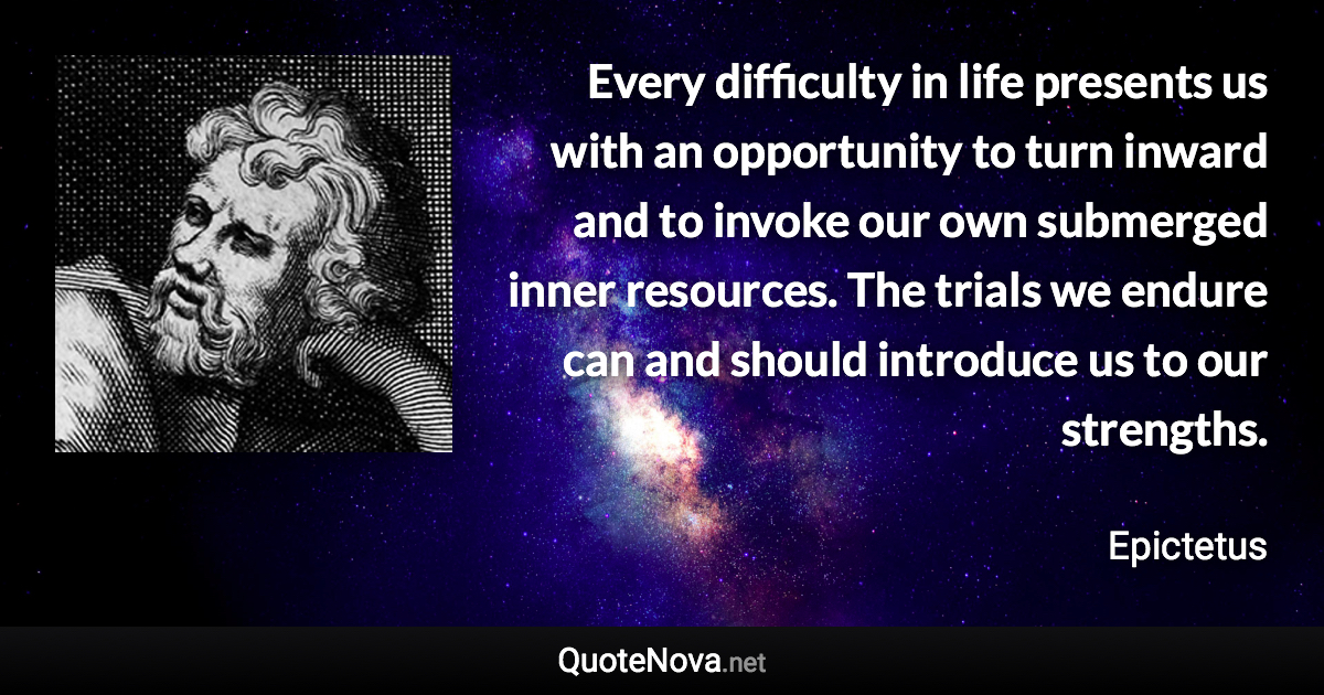 Every difficulty in life presents us with an opportunity to turn inward and to invoke our own submerged inner resources. The trials we endure can and should introduce us to our strengths. - Epictetus quote