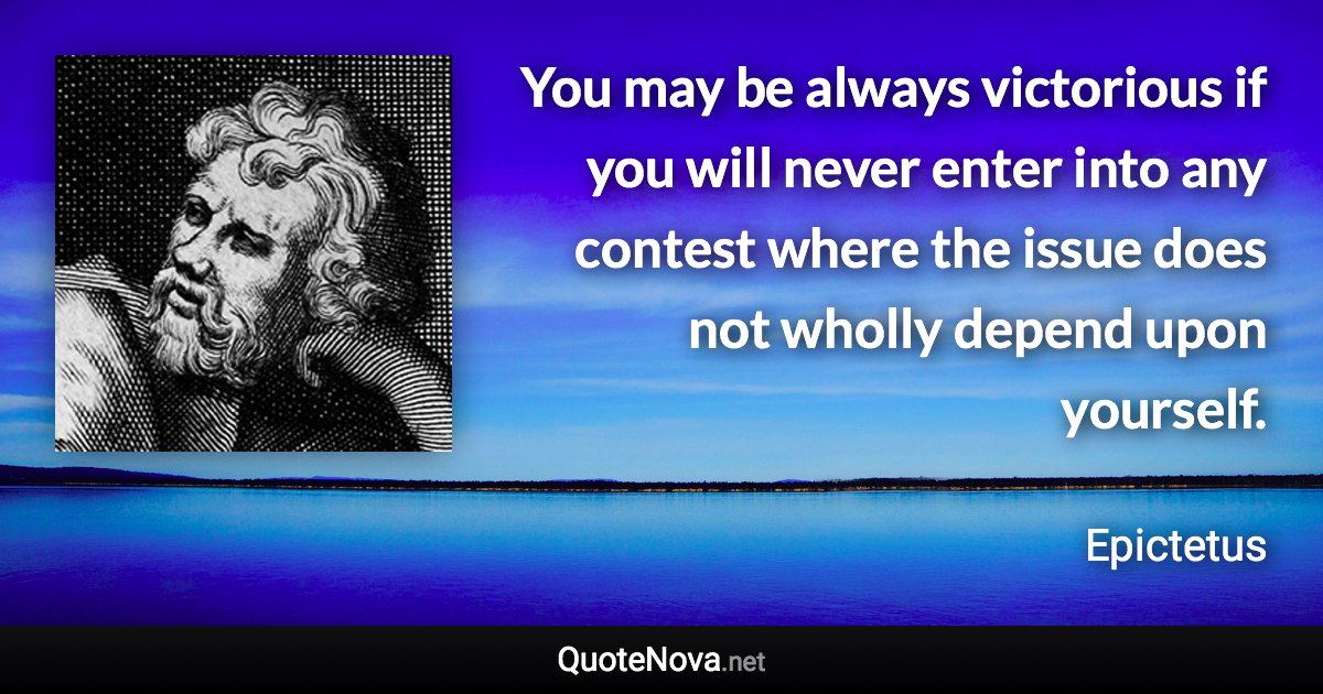 You may be always victorious if you will never enter into any contest where the issue does not wholly depend upon yourself. - Epictetus quote